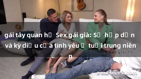 gái tây quan hệ Sex gái già: Sự hấp dẫn và kỳ diệu của tình yêu ở tuổi trung niên