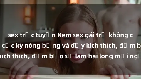 sex trực tuyến Xem sex gái trẻ không che hấp dẫn nhất, cực kỳ nóng bỏng và đầy kích thích, đảm bảo sẽ làm hài lòng mọi người!