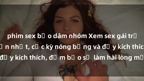 phim sex bạo dâm nhóm Xem sex gái trẻ không che hấp dẫn nhất, cực kỳ nóng bỏng và đầy kích thích, đảm bảo sẽ làm hài lòng mọi người!