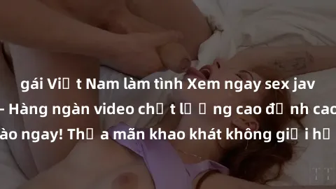 gái Việt Nam làm tình Xem ngay sex jav full HD miễn phí - Hàng ngàn video chất lượng cao đỉnh cao chỉ cần click vào ngay! Thỏa mãn khao khát không giới hạn, đón chờ những trải nghiệm mới lạ!