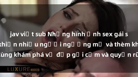 jav việt sub Những hình ảnh sex gái sinh viên Việt Nam khiến nhiều người ngưỡng mộ và thèm khát. Cùng khám phá vẻ đẹp gợi cảm và quyến rũ của những cô gái trẻ này.