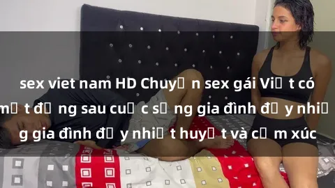 sex viet nam HD Chuyện sex gái Việt có chồng: Những bí mật đằng sau cuộc sống gia đình đầy nhiệt huyết và cảm xúc